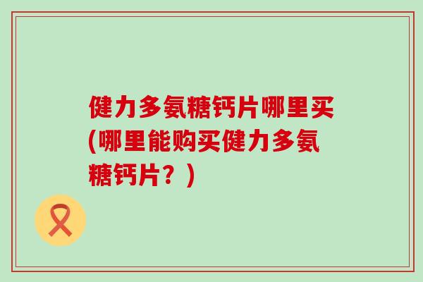 健力多氨糖钙片哪里买(哪里能购买健力多氨糖钙片?) 健力多氨糖钙片哪里买(哪里能购买健力多氨糖钙片?)