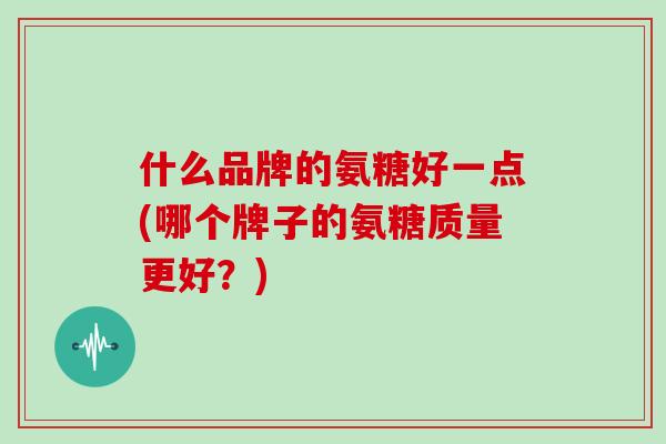 什么品牌的氨糖好一点(哪个牌子的氨糖质量更好?) 什么品牌的氨糖好一点(哪个牌子的氨糖质量更好?)