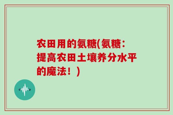 农田用的氨糖(氨糖：提高农田土壤养分水平的魔法！)