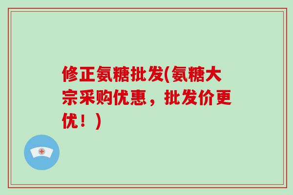 修正氨糖批发(氨糖大宗采购优惠，批发价更优！)
