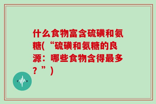 什么食物富含硫磺和氨糖(“硫磺和氨糖的良源:哪些食物含得多?”) 什么食物富含硫磺和氨糖(“硫磺和氨糖的良源:哪些食物含得多?”)