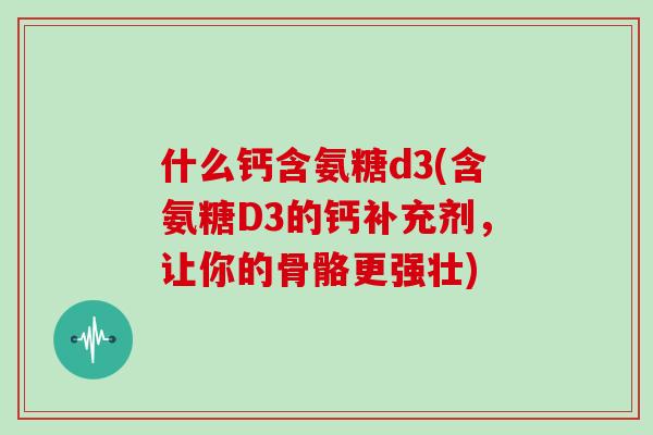 什么钙含氨糖d3(含氨糖D3的钙补充剂,让你的骨骼更强壮) 什么钙含氨糖d3(含氨糖D3的钙补充剂,让你的骨骼更强壮)