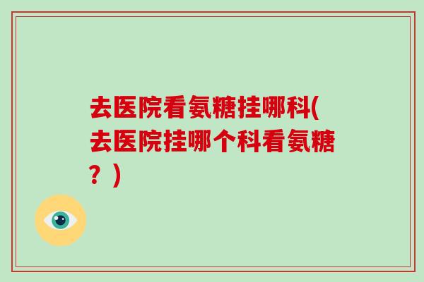 去医院看氨糖挂哪科(去医院挂哪个科看氨糖?) 去医院看氨糖挂哪科(去医院挂哪个科看氨糖?)