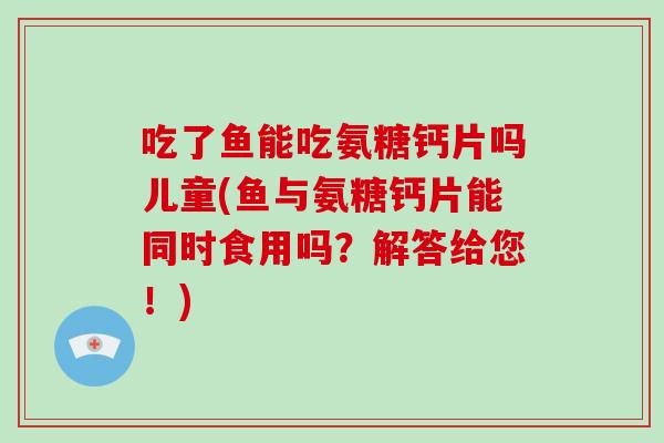 吃了鱼能吃氨糖钙片吗儿童(鱼与氨糖钙片能同时食用吗?解答给您!) 吃了鱼能吃氨糖钙片吗儿童(鱼与氨糖钙片能同时食用吗?解答给您!)