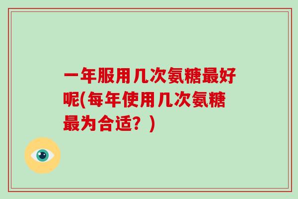 一年服用几次氨糖好呢(每年使用几次氨糖为合适?) 一年服用几次氨糖好呢(每年使用几次氨糖为合适?)