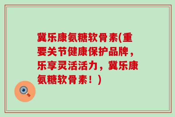 冀乐康氨糖软骨素(重要关节健康保护品牌，乐享灵活活力，冀乐康氨糖软骨素！)