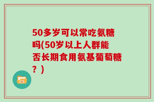 50多岁可以常吃氨糖吗(50岁以上人群能否长期食用氨基葡萄糖?) 50多岁可以常吃氨糖吗(50岁以上人群能否长期食用氨基葡萄糖?)