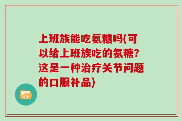 上班族能吃氨糖吗(可以给上班族吃的氨糖？这是一种关节问题的口服补品)