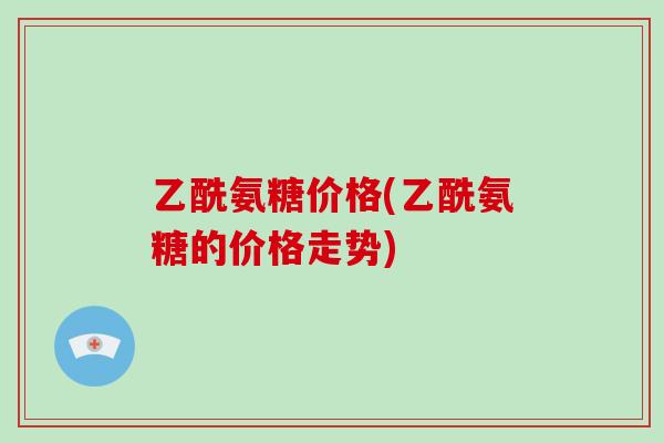 乙酰氨糖价格(乙酰氨糖的价格走势) 乙酰氨糖价格(乙酰氨糖的价格走势)