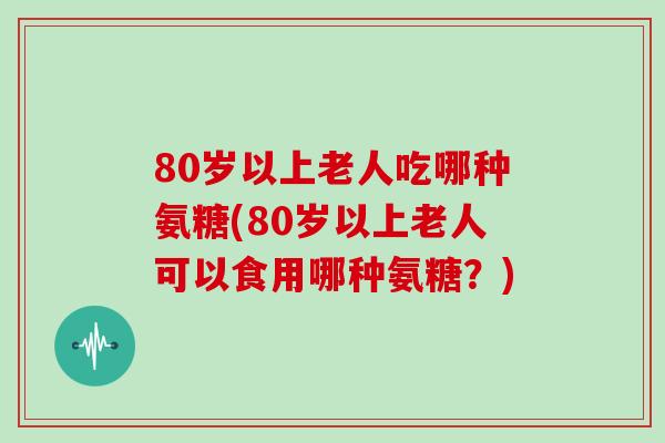 80岁以上老人吃哪种氨糖(80岁以上老人可以食用哪种氨糖?) 80岁以上老人吃哪种氨糖(80岁以上老人可以食用哪种氨糖?)