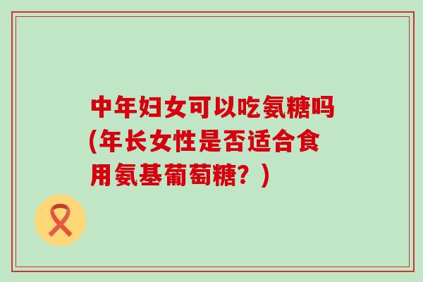 中年妇女可以吃氨糖吗(年长女性是否适合食用氨基葡萄糖？)
