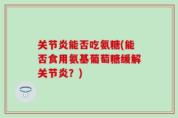 能否吃氨糖(能否食用氨基葡萄糖缓解？)