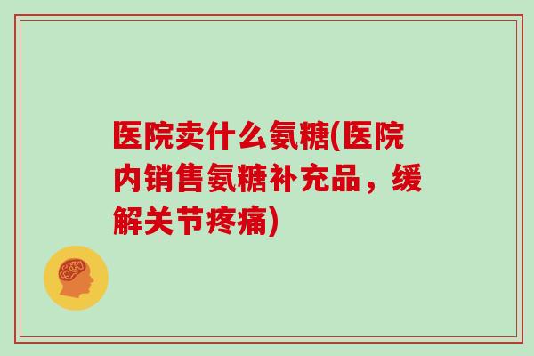 医院卖什么氨糖(医院内销售氨糖补充品,缓解关节) 医院卖什么氨糖(医院内销售氨糖补充品,缓解关节)