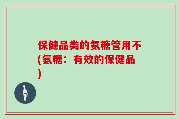 保健品类的氨糖管用不(氨糖:有效的保健品) 保健品类的氨糖管用不(氨糖:有效的保健品)