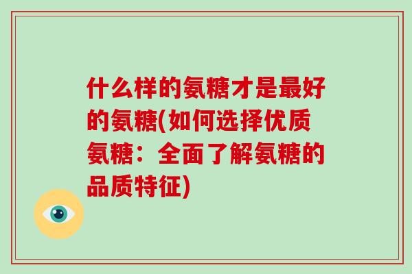 什么样的氨糖才是好的氨糖(如何选择优质氨糖:全面了解氨糖的品质特征) 什么样的氨糖才是好的氨糖(如何选择优质氨糖:全面了解氨糖的品质特征)