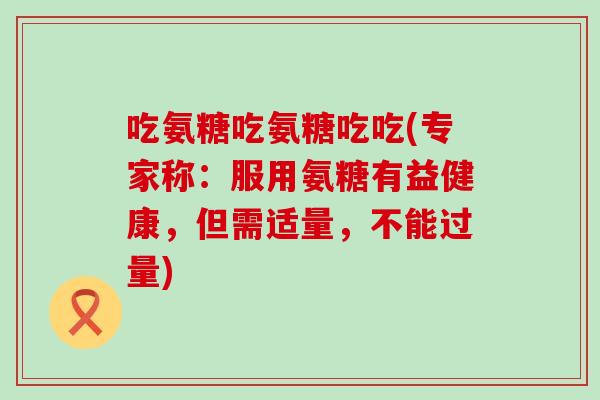 吃氨糖吃氨糖吃吃(专家称:服用氨糖有益健康,但需适量,不能过量) 吃氨糖吃氨糖吃吃(专家称:服用氨糖有益健康,但需适量,不能过量)