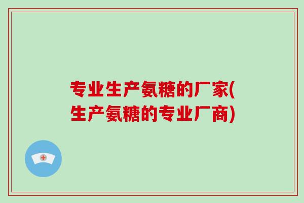 专业生产氨糖的厂家(生产氨糖的专业厂商) 专业生产氨糖的厂家(生产氨糖的专业厂商)