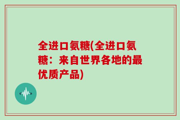 全进口氨糖(全进口氨糖:来自世界各地的优质产品) 全进口氨糖(全进口氨糖:来自世界各地的优质产品)