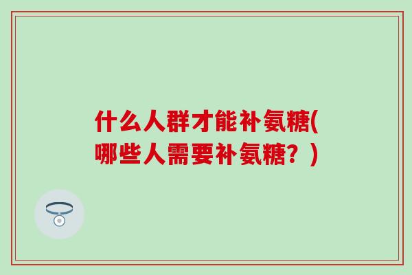 什么人群才能补氨糖(哪些人需要补氨糖?) 什么人群才能补氨糖(哪些人需要补氨糖?)