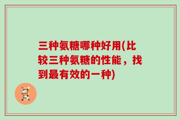 三种氨糖哪种好用(比较三种氨糖的性能,找到有效的一种) 三种氨糖哪种好用(比较三种氨糖的性能,找到有效的一种)
