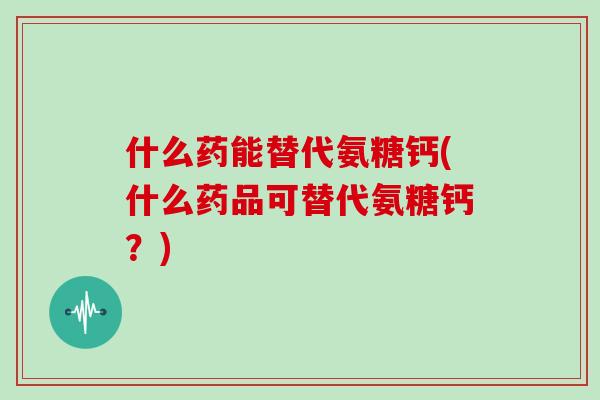什么药能替代氨糖钙(什么药品可替代氨糖钙？)