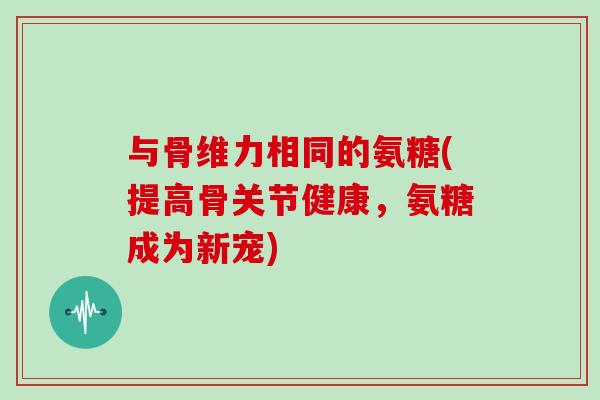 与骨维力相同的氨糖(提高骨关节健康，氨糖成为新宠)