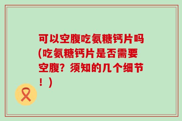 可以空腹吃氨糖钙片吗(吃氨糖钙片是否需要空腹?须知的几个细节!) 可以空腹吃氨糖钙片吗(吃氨糖钙片是否需要空腹?须知的几个细节!)