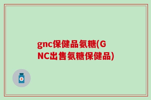 gnc保健品氨糖(GNC出售氨糖保健品) gnc保健品氨糖(GNC出售氨糖保健品)