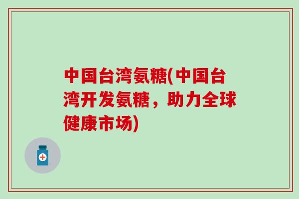 中国台湾氨糖(中国台湾开发氨糖,助力全球健康市场) 中国台湾氨糖(中国台湾开发氨糖,助力全球健康市场)