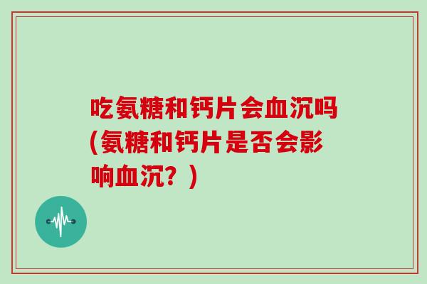 吃氨糖和钙片会沉吗(氨糖和钙片是否会影响沉?) 吃氨糖和钙片会沉吗(氨糖和钙片是否会影响沉?)
