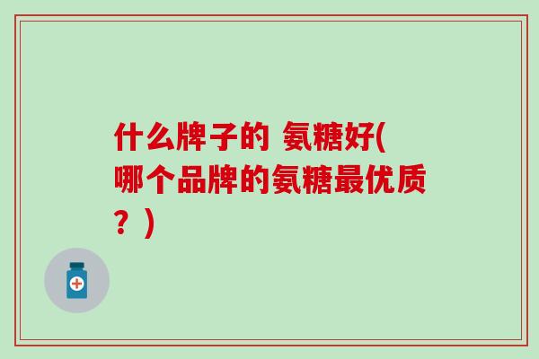 什么牌子的 氨糖好(哪个品牌的氨糖优质?) 什么牌子的 氨糖好(哪个品牌的氨糖优质?)