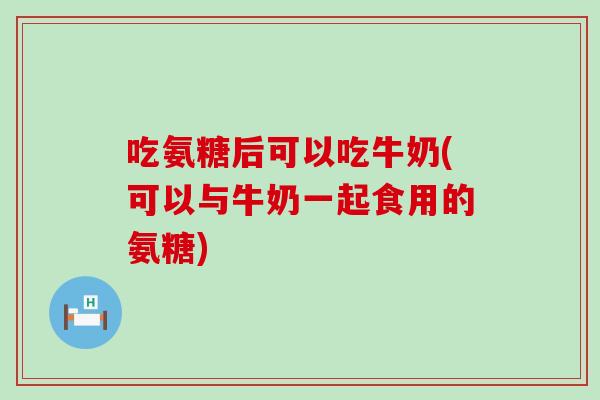 吃氨糖后可以吃牛奶(可以与牛奶一起食用的氨糖)