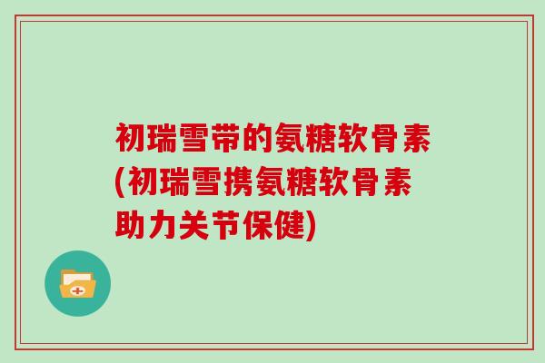 初瑞雪带的氨糖软骨素(初瑞雪携氨糖软骨素助力关节保健) 初瑞雪带的氨糖软骨素(初瑞雪携氨糖软骨素助力关节保健)
