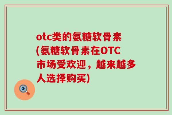 otc类的氨糖软骨素(氨糖软骨素在OTC市场受欢迎，越来越多人选择购买)