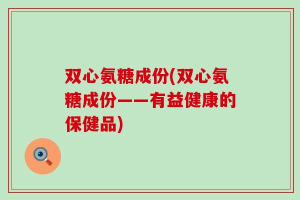 双心氨糖成份(双心氨糖成份——有益健康的保健品) 双心氨糖成份(双心氨糖成份——有益健康的保健品)