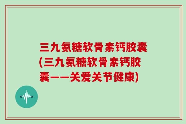 三九氨糖软骨素钙胶囊(三九氨糖软骨素钙胶囊——关爱关节健康)