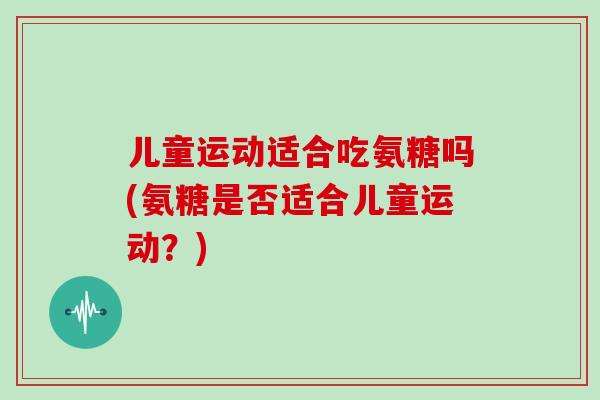 儿童运动适合吃氨糖吗(氨糖是否适合儿童运动?) 儿童运动适合吃氨糖吗(氨糖是否适合儿童运动?)