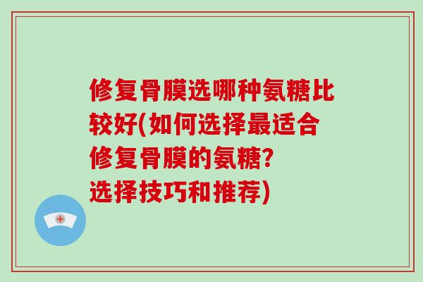 修复骨膜选哪种氨糖比较好(如何选择适合修复骨膜的氨糖？  选择技巧和推荐)
