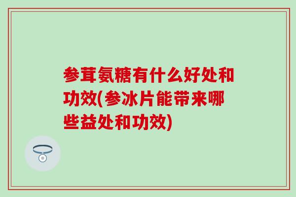 参茸氨糖有什么好处和功效(参冰片能带来哪些益处和功效)