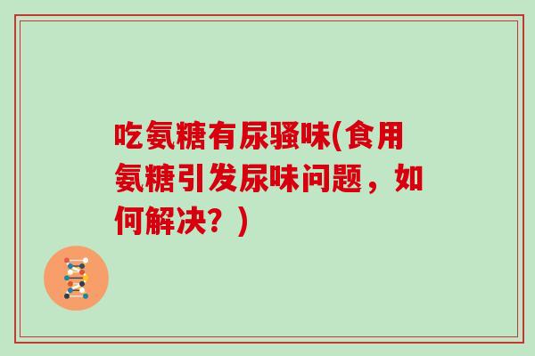吃氨糖有尿骚味(食用氨糖引发尿味问题,如何解决?) 吃氨糖有尿骚味(食用氨糖引发尿味问题,如何解决?)