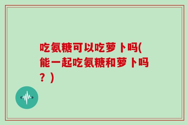 吃氨糖可以吃萝卜吗(能一起吃氨糖和萝卜吗？)