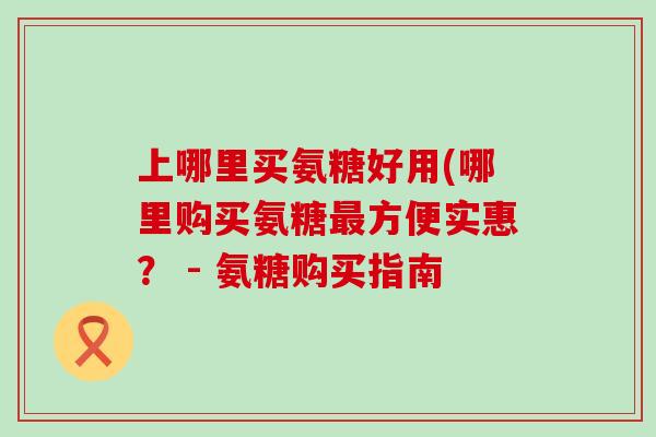 上哪里买氨糖好用(哪里购买氨糖方便实惠? - 氨糖购买指南 上哪里买氨糖好用(哪里购买氨糖方便实惠? - 氨糖购买指南