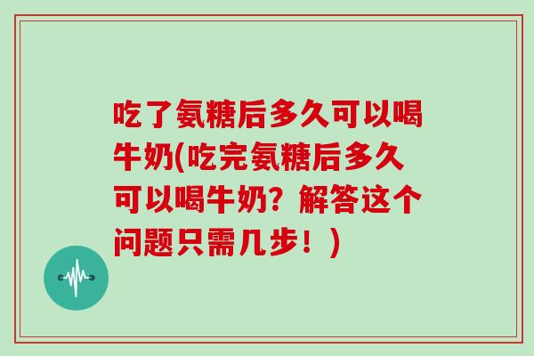 吃了氨糖后多久可以喝牛奶(吃完氨糖后多久可以喝牛奶?解答这个问题只需几步!) 吃了氨糖后多久可以喝牛奶(吃完氨糖后多久可以喝牛奶?解答这个问题只需几步!)