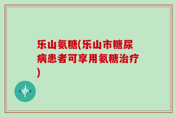 乐山氨糖(乐山市患者可享用氨糖)