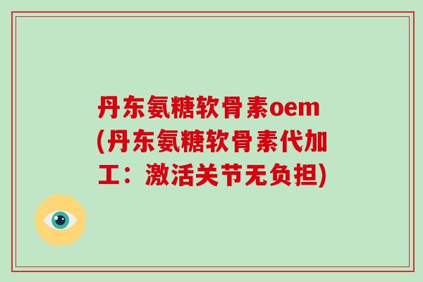 丹东氨糖软骨素oem(丹东氨糖软骨素代加工：激活关节无负担)