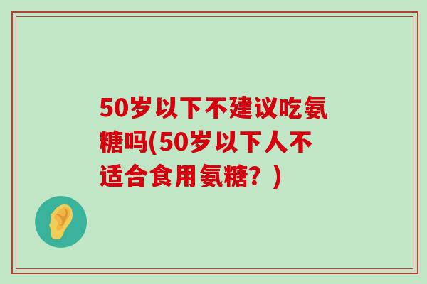 50岁以下不建议吃氨糖吗(50岁以下人不适合食用氨糖?) 50岁以下不建议吃氨糖吗(50岁以下人不适合食用氨糖?)