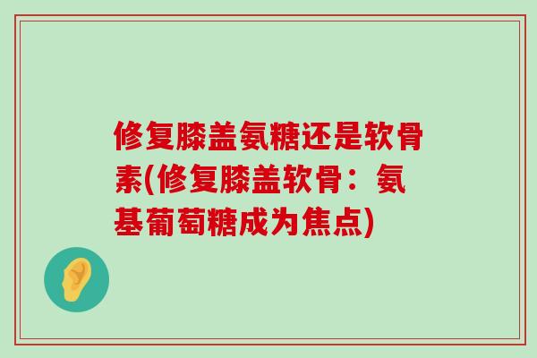 修复膝盖氨糖还是软骨素(修复膝盖软骨:氨基葡萄糖成为焦点) 修复膝盖氨糖还是软骨素(修复膝盖软骨:氨基葡萄糖成为焦点)