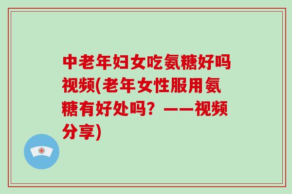 中老年妇女吃氨糖好吗视频(老年女性服用氨糖有好处吗？——视频分享)