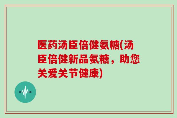 医药汤臣倍健氨糖(汤臣倍健新品氨糖,助您关爱关节健康) 医药汤臣倍健氨糖(汤臣倍健新品氨糖,助您关爱关节健康)