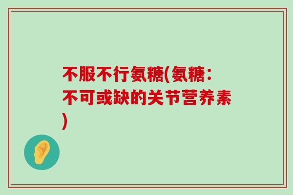 不服不行氨糖(氨糖:不可或缺的关节营养素) 不服不行氨糖(氨糖:不可或缺的关节营养素)